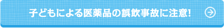 子どもによる医薬品の誤飲事故に注意！